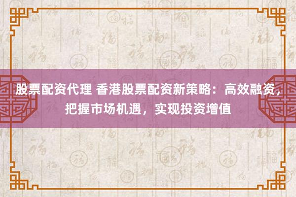 股票配资代理 香港股票配资新策略:高效融资,把握市场机遇,实现投资增值