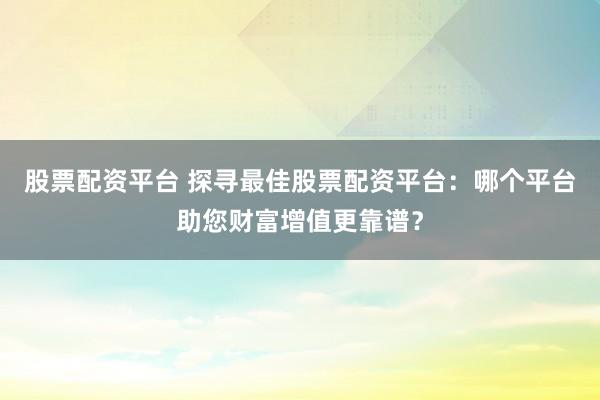 股票配资平台 探寻最佳股票配资平台：哪个平台助您财富增值更靠谱？