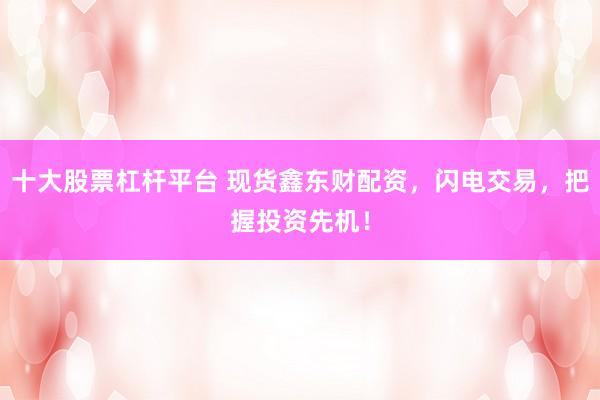 十大股票杠杆平台 现货鑫东财配资，闪电交易，把握投资先机！