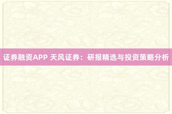 证券融资APP 天风证券：研报精选与投资策略分析