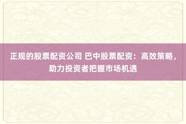 正规的股票配资公司 巴中股票配资：高效策略，助力投资者把握市场机遇