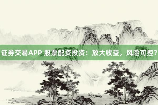 证券交易APP 股票配资投资：放大收益，风险可控？