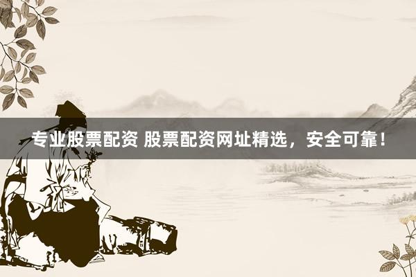 专业股票配资 股票配资网址精选，安全可靠！