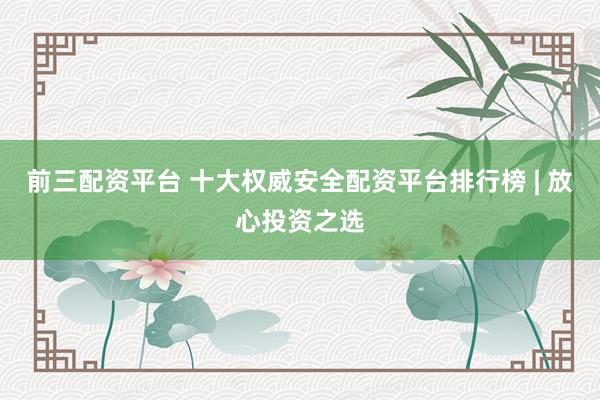 前三配资平台 十大权威安全配资平台排行榜 | 放心投资之选