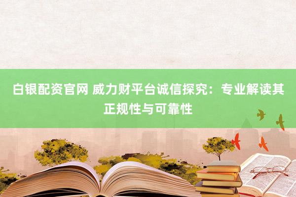 白银配资官网 威力财平台诚信探究：专业解读其正规性与可靠性