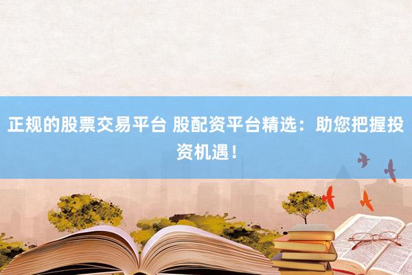 正规的股票交易平台 股配资平台精选：助您把握投资机遇！