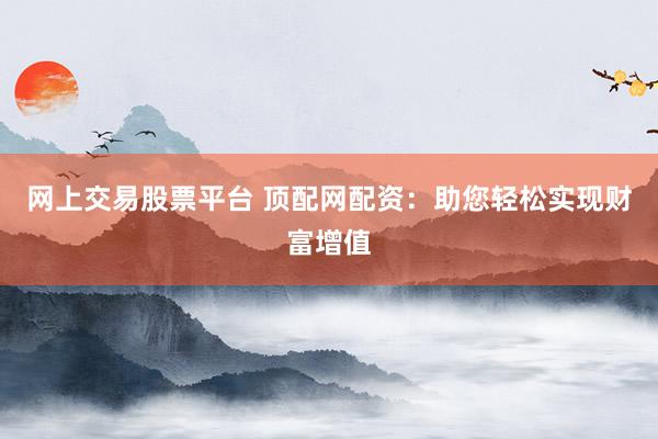 网上交易股票平台 顶配网配资：助您轻松实现财富增值