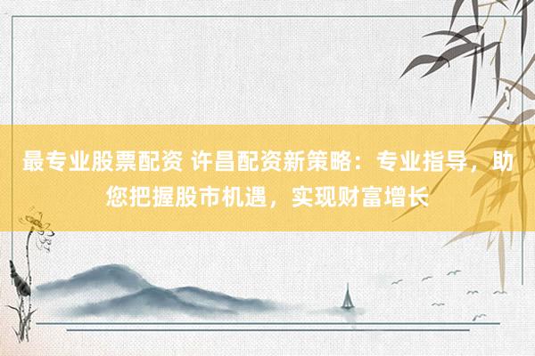 最专业股票配资 许昌配资新策略：专业指导，助您把握股市机遇，实现财富增长