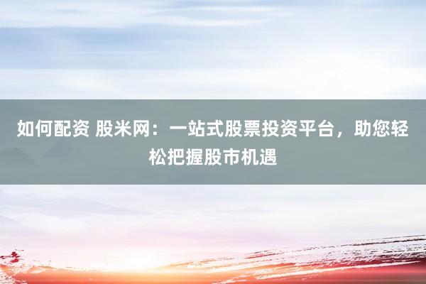 如何配资 股米网：一站式股票投资平台，助您轻松把握股市机遇