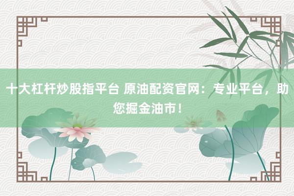 十大杠杆炒股指平台 原油配资官网：专业平台，助您掘金油市！