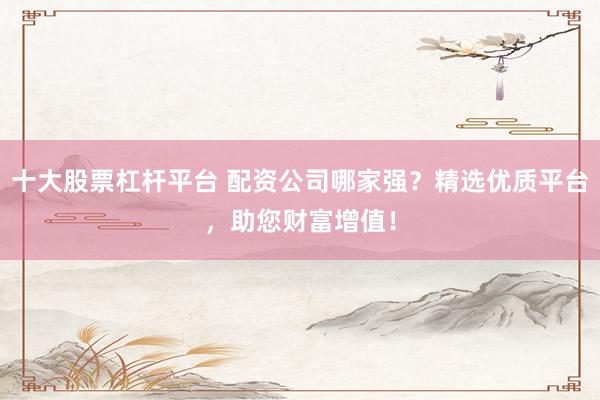 十大股票杠杆平台 配资公司哪家强？精选优质平台，助您财富增值！