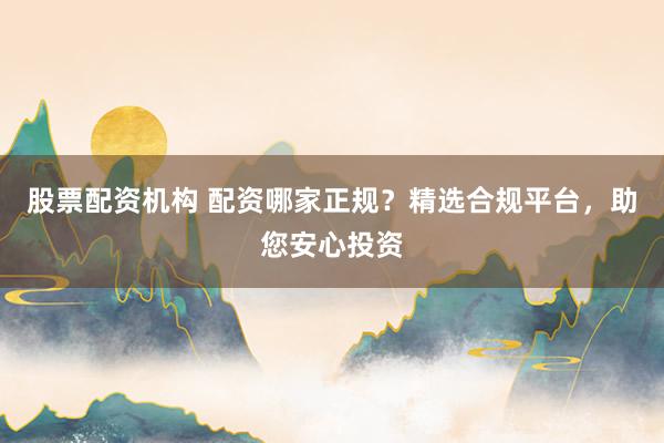 股票配资机构 配资哪家正规？精选合规平台，助您安心投资