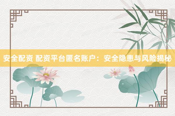安全配资 配资平台匿名账户：安全隐患与风险揭秘