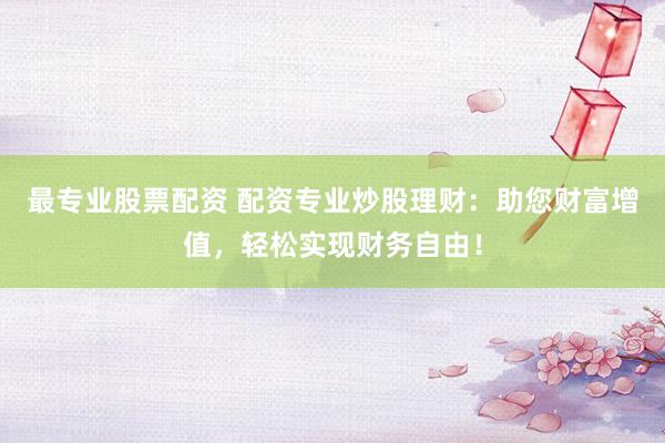 最专业股票配资 配资专业炒股理财：助您财富增值，轻松实现财务自由！
