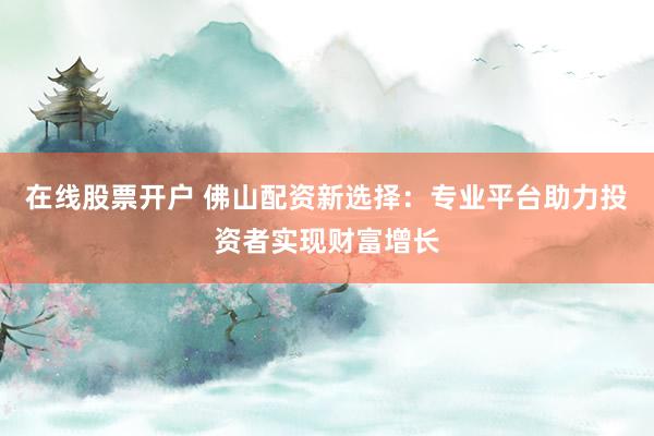 在线股票开户 佛山配资新选择：专业平台助力投资者实现财富增长