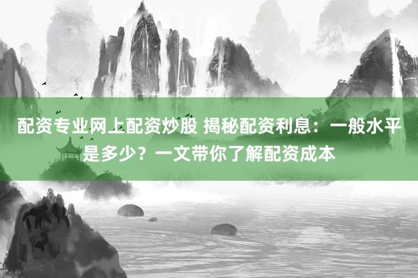 配资专业网上配资炒股 揭秘配资利息：一般水平是多少？一文带你了解配资成本