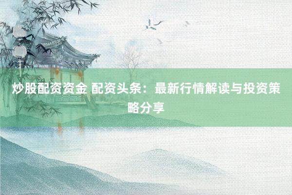 炒股配资资金 配资头条：最新行情解读与投资策略分享