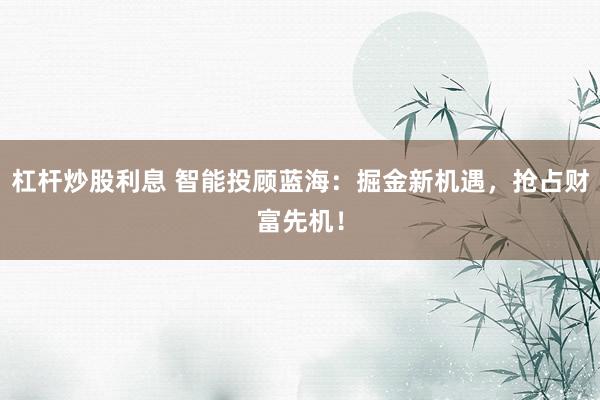 杠杆炒股利息 智能投顾蓝海：掘金新机遇，抢占财富先机！