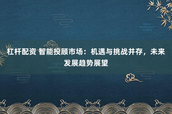 杠杆配资 智能投顾市场:机遇与挑战并存,未来发展趋势展望