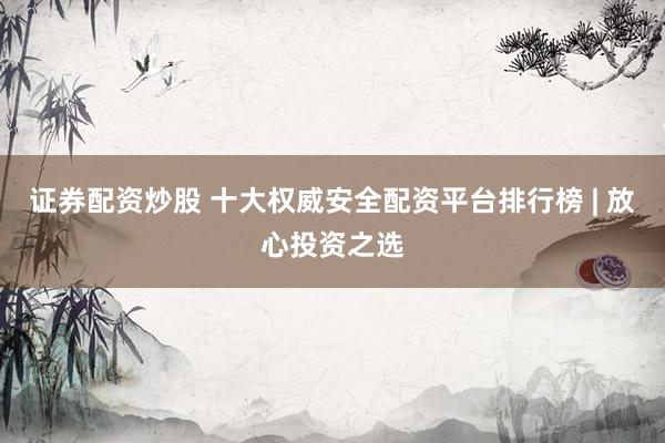 证券配资炒股 十大权威安全配资平台排行榜 | 放心投资之选