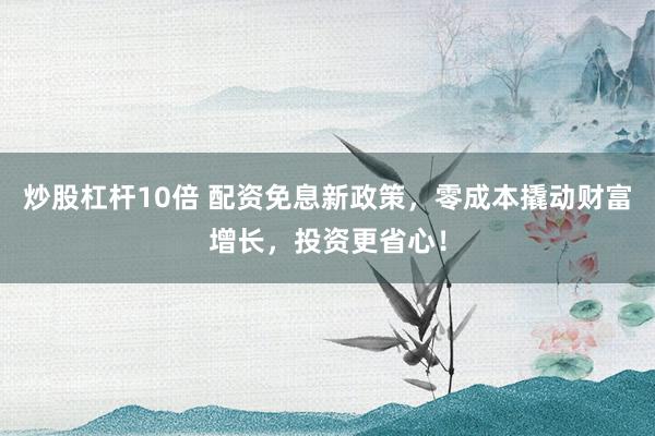 炒股杠杆10倍 配资免息新政策，零成本撬动财富增长，投资更省心！