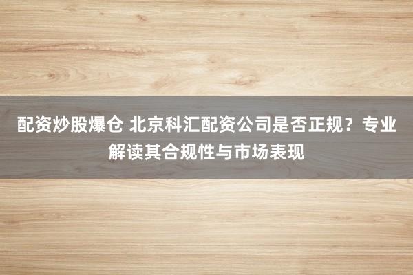 配资炒股爆仓 北京科汇配资公司是否正规？专业解读其合规性与市场表现