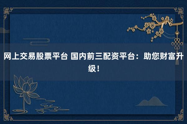 网上交易股票平台 国内前三配资平台：助您财富升级！