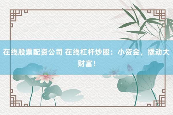 在线股票配资公司 在线杠杆炒股：小资金，撬动大财富！