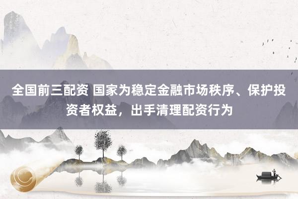 全国前三配资 国家为稳定金融市场秩序、保护投资者权益，出手清理配资行为