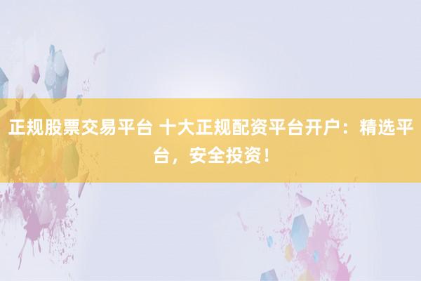 正规股票交易平台 十大正规配资平台开户：精选平台，安全投资！