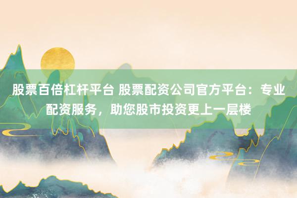 股票百倍杠杆平台 股票配资公司官方平台：专业配资服务，助您股市投资更上一层楼