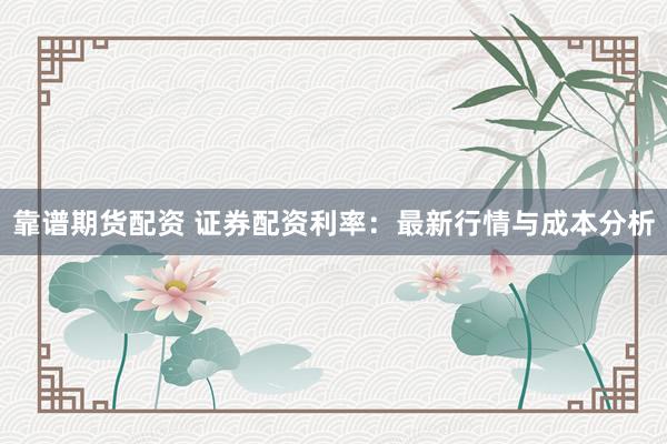 靠谱期货配资 证券配资利率：最新行情与成本分析