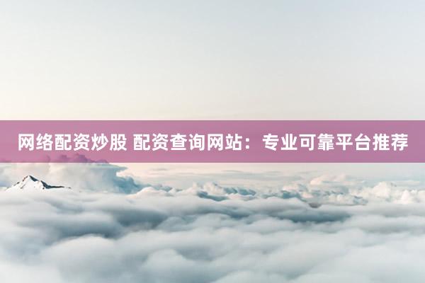 网络配资炒股 配资查询网站：专业可靠平台推荐