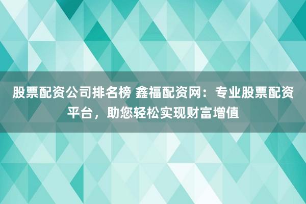 股票配资公司排名榜 鑫福配资网：专业股票配资平台，助您轻松实现财富增值