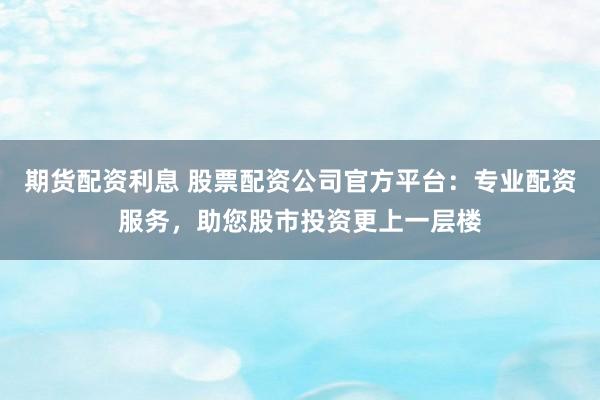 期货配资利息 股票配资公司官方平台：专业配资服务，助您股市投资更上一层楼