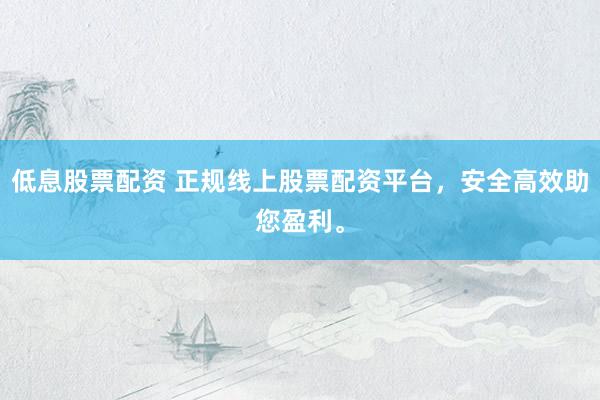 低息股票配资 正规线上股票配资平台，安全高效助您盈利。