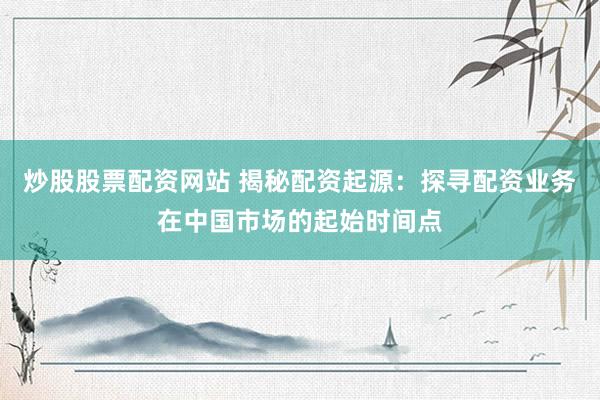 炒股股票配资网站 揭秘配资起源：探寻配资业务在中国市场的起始时间点