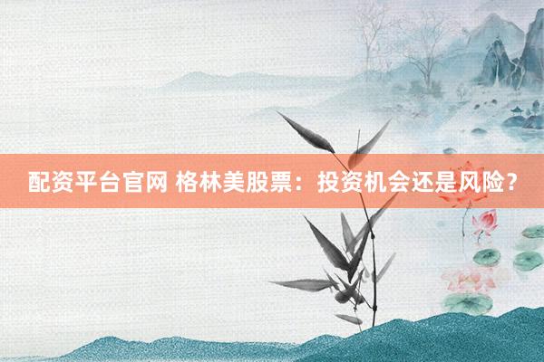 配资平台官网 格林美股票：投资机会还是风险？