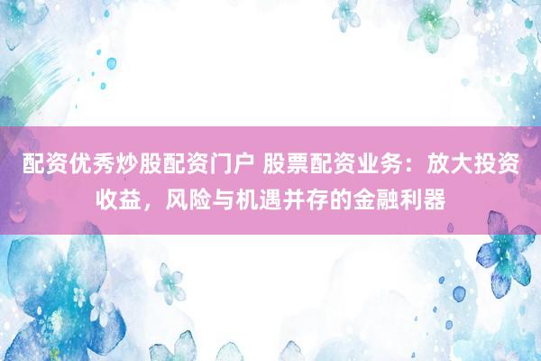 配资优秀炒股配资门户 股票配资业务：放大投资收益，风险与机遇并存的金融利器